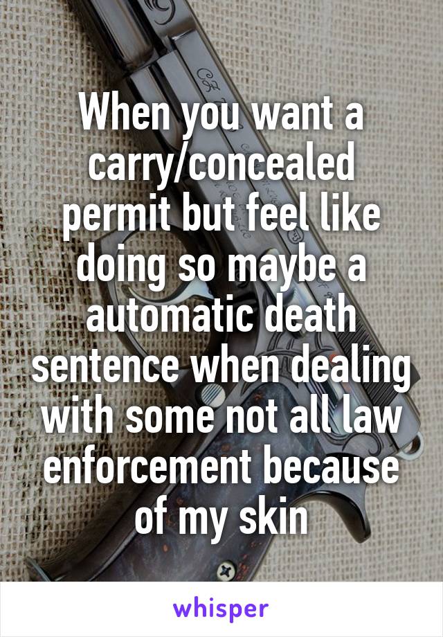 When you want a carry/concealed permit but feel like doing so maybe a automatic death sentence when dealing with some not all law enforcement because of my skin