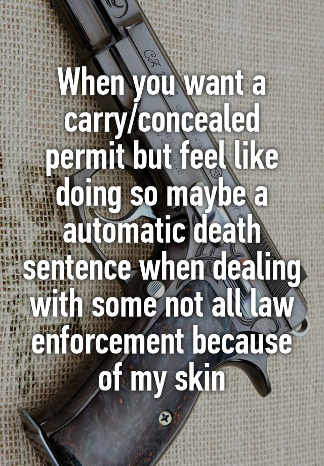 When you want a carry/concealed permit but feel like doing so maybe a automatic death sentence when dealing with some not all law enforcement because of my skin