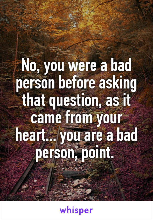 No, you were a bad person before asking that question, as it came from your heart... you are a bad person, point. 