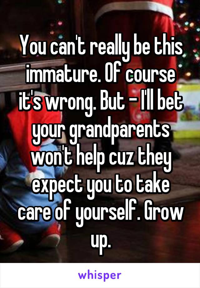 You can't really be this immature. Of course it's wrong. But - I'll bet your grandparents won't help cuz they expect you to take care of yourself. Grow up.