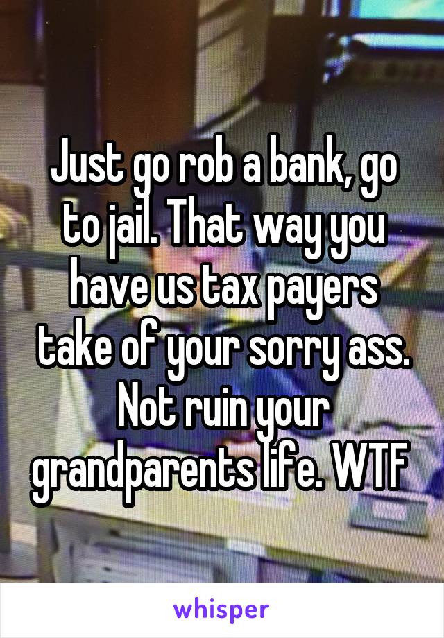 Just go rob a bank, go to jail. That way you have us tax payers take of your sorry ass. Not ruin your grandparents life. WTF 