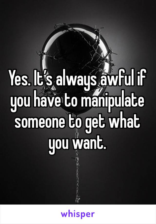 Yes. It’s always awful if you have to manipulate someone to get what you want. 