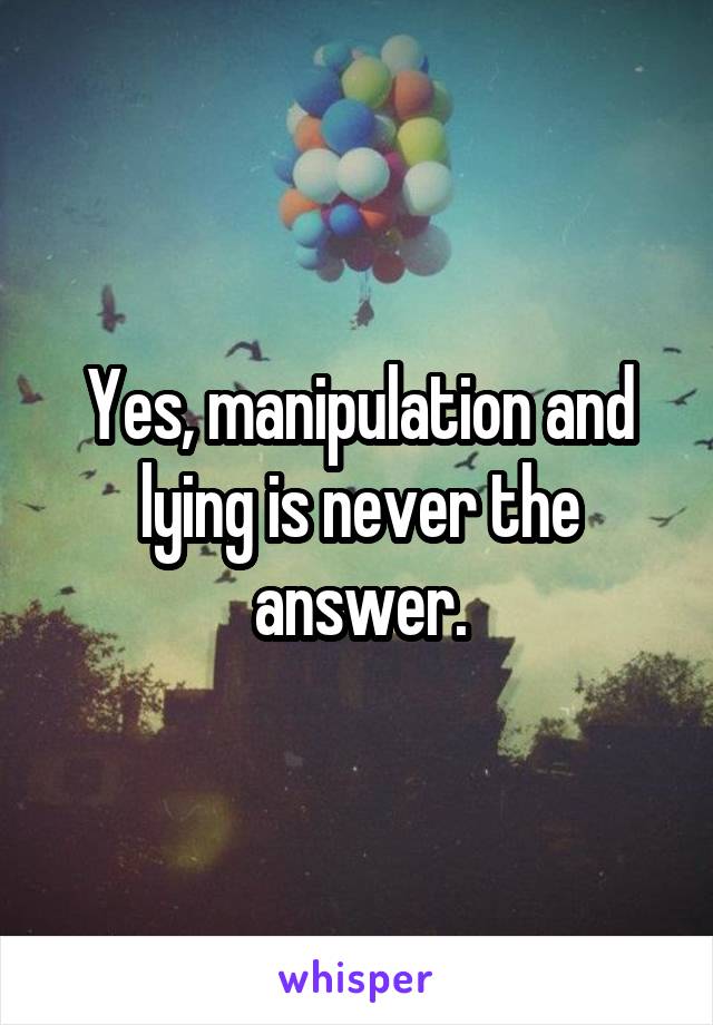 Yes, manipulation and lying is never the answer.