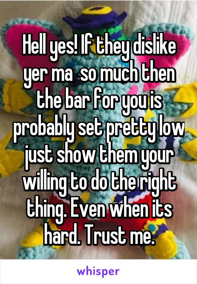 Hell yes! If they dislike yer ma  so much then the bar for you is probably set pretty low just show them your willing to do the right thing. Even when its hard. Trust me.