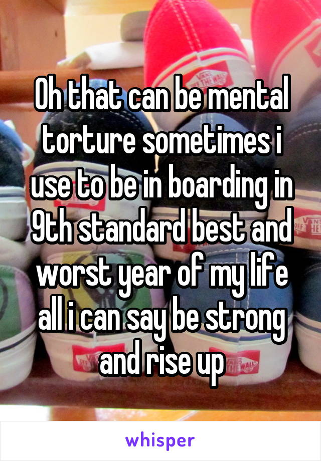 Oh that can be mental torture sometimes i use to be in boarding in 9th standard best and worst year of my life all i can say be strong and rise up