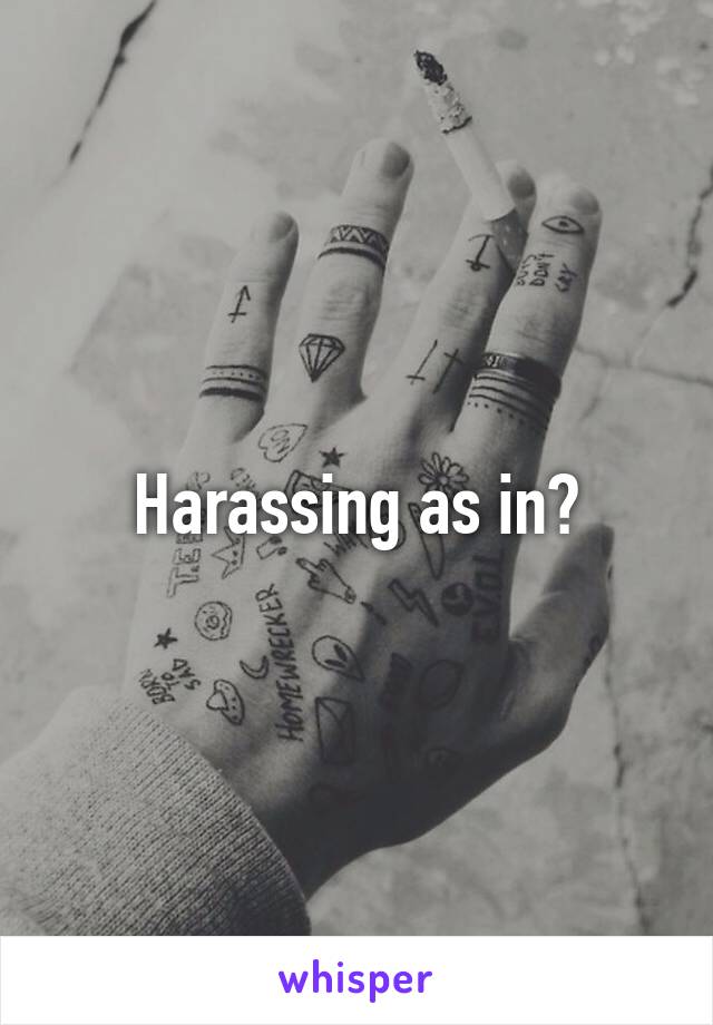 Harassing as in?