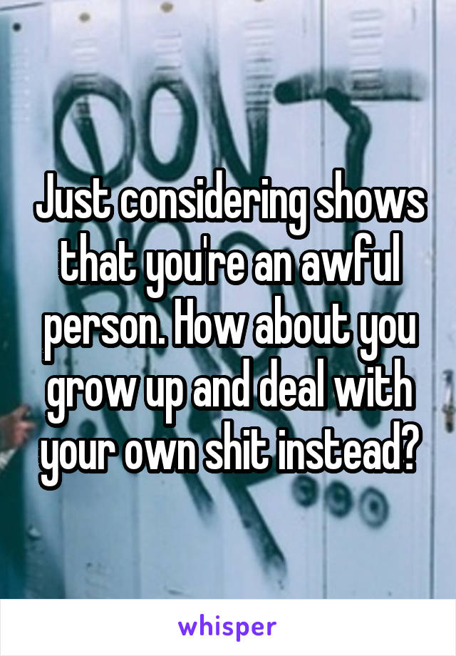 Just considering shows that you're an awful person. How about you grow up and deal with your own shit instead?