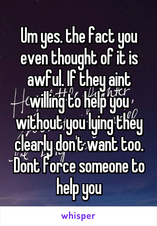 Um yes. the fact you even thought of it is awful. If they aint willing to help you without you lying they clearly don't want too. Dont force someone to help you