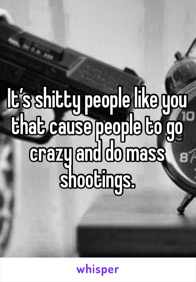 It’s shitty people like you that cause people to go crazy and do mass shootings.