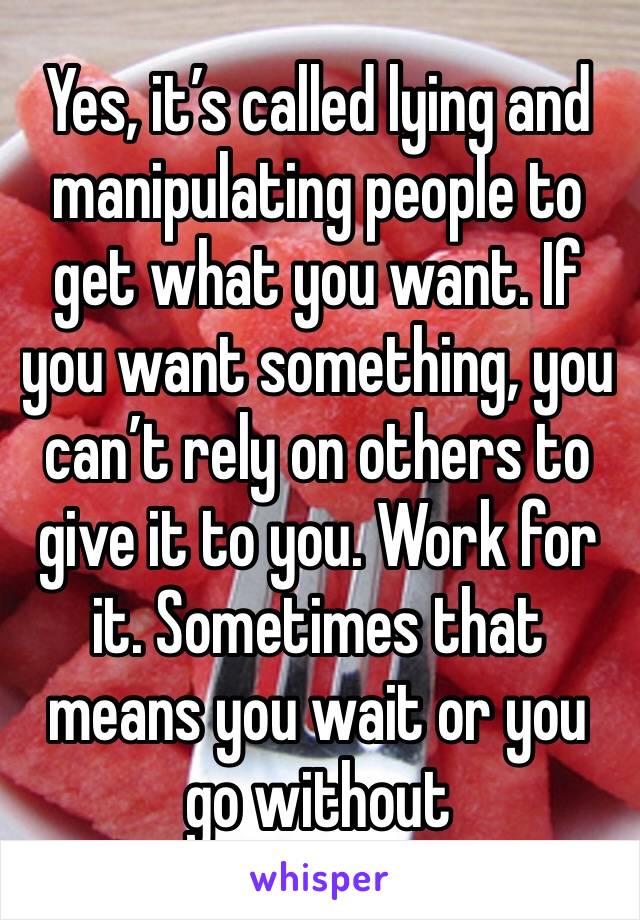 Yes, it’s called lying and manipulating people to get what you want. If you want something, you can’t rely on others to give it to you. Work for it. Sometimes that means you wait or you go without