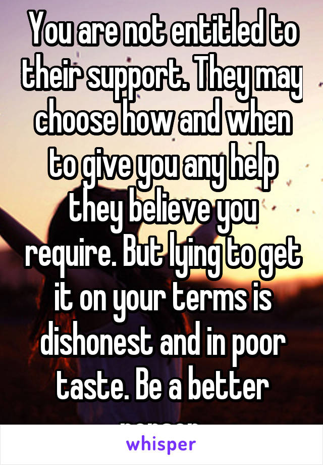 You are not entitled to their support. They may choose how and when to give you any help they believe you require. But lying to get it on your terms is dishonest and in poor taste. Be a better person.