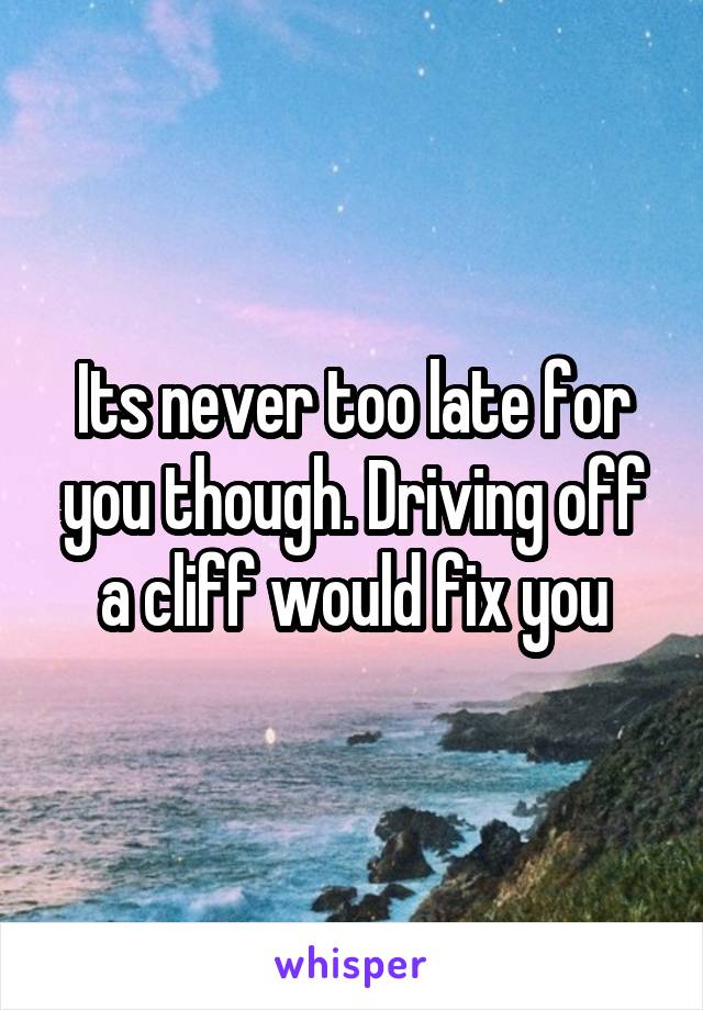 Its never too late for you though. Driving off a cliff would fix you