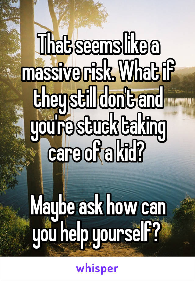 That seems like a massive risk. What if they still don't and you're stuck taking care of a kid? 

Maybe ask how can you help yourself? 