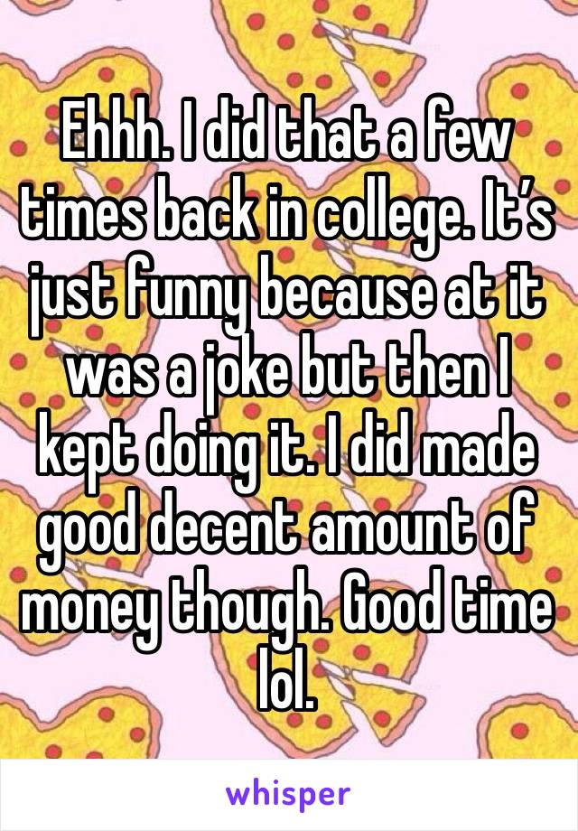 Ehhh. I did that a few times back in college. It’s just funny because at it was a joke but then I kept doing it. I did made good decent amount of money though. Good time lol.