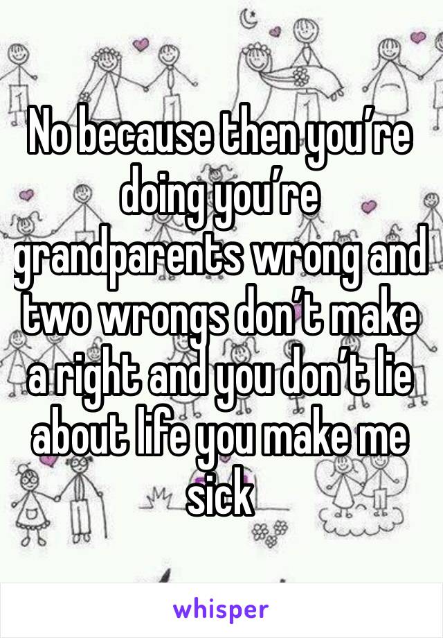 No because then you’re doing you’re grandparents wrong and two wrongs don’t make a right and you don’t lie about life you make me sick