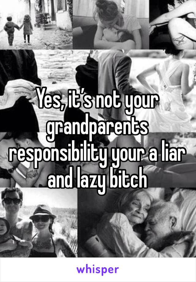 Yes, it’s not your grandparents responsibility your a liar and lazy bitch