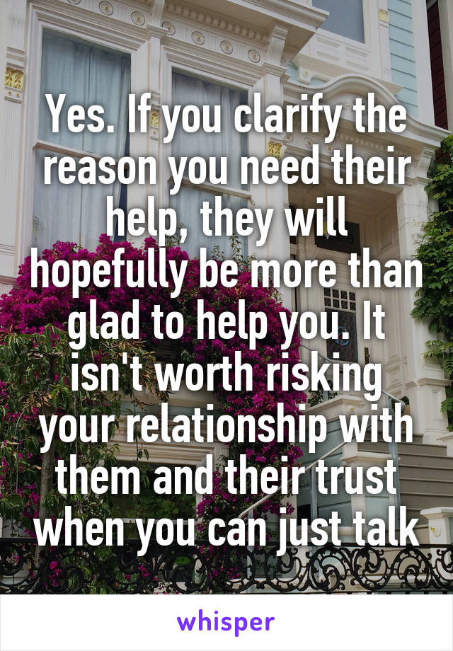 Yes. If you clarify the reason you need their help, they will hopefully be more than glad to help you. It isn't worth risking your relationship with them and their trust when you can just talk