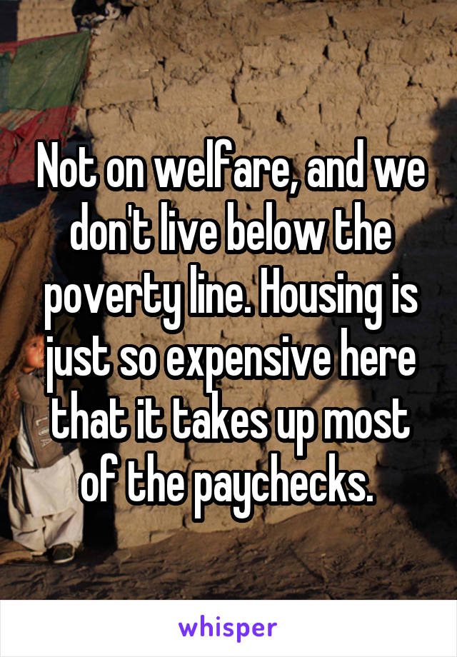 Not on welfare, and we don't live below the poverty line. Housing is just so expensive here that it takes up most of the paychecks. 