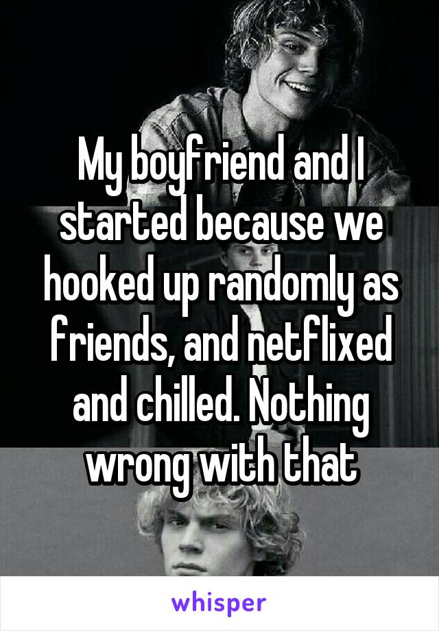 My boyfriend and I started because we hooked up randomly as friends, and netflixed and chilled. Nothing wrong with that