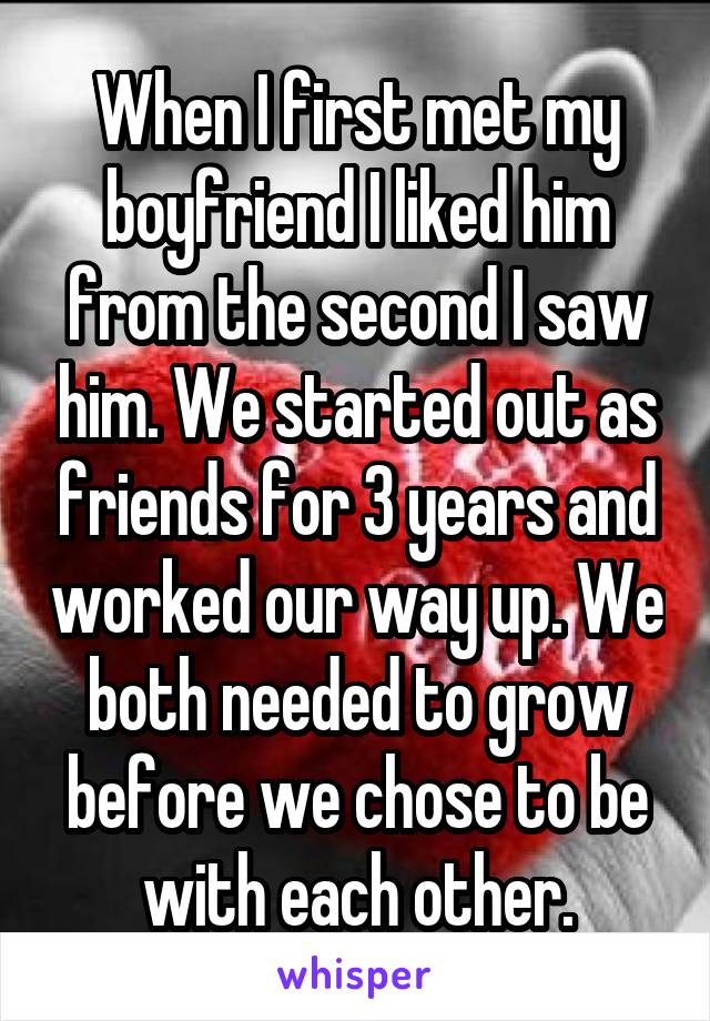 When I first met my boyfriend I liked him from the second I saw him. We started out as friends for 3 years and worked our way up. We both needed to grow before we chose to be with each other.