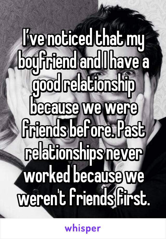 I’ve noticed that my boyfriend and I have a good relationship because we were friends before. Past relationships never worked because we weren't friends first.