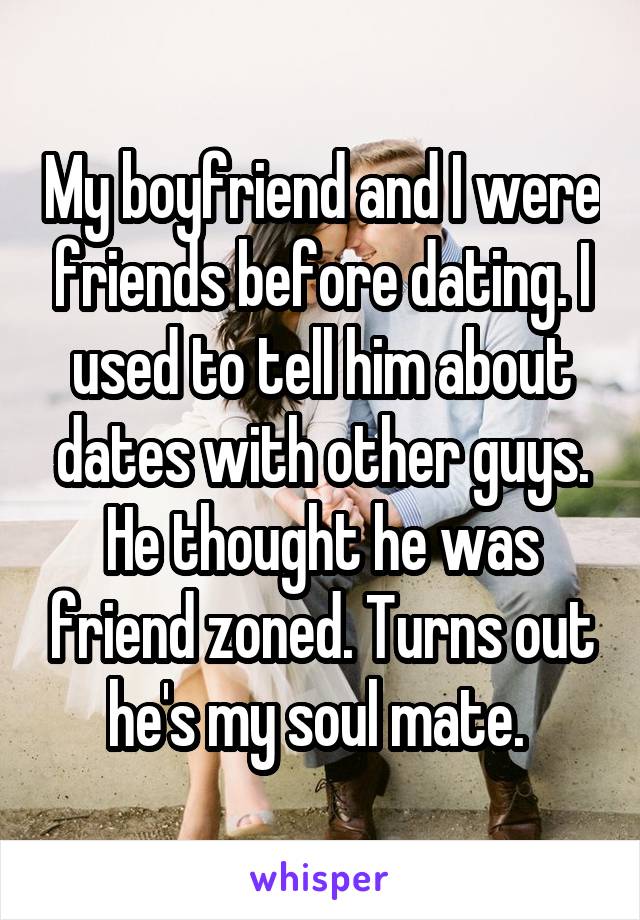 My boyfriend and I were friends before dating. I used to tell him about dates with other guys. He thought he was friend zoned. Turns out he's my soul mate. 