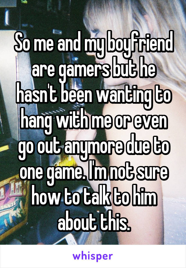 So me and my boyfriend are gamers but he hasn't been wanting to hang with me or even go out anymore due to one game. I'm not sure how to talk to him about this.