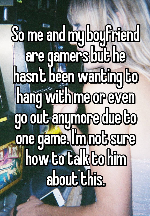 So me and my boyfriend are gamers but he hasn't been wanting to hang with me or even go out anymore due to one game. I'm not sure how to talk to him about this.