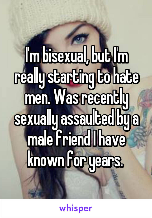 I'm bisexual, but I'm really starting to hate men. Was recently sexually assaulted by a male friend I have known for years. 