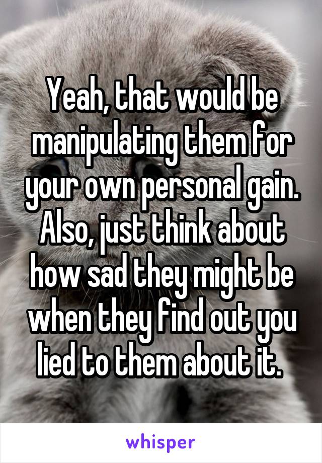 Yeah, that would be manipulating them for your own personal gain. Also, just think about how sad they might be when they find out you lied to them about it. 