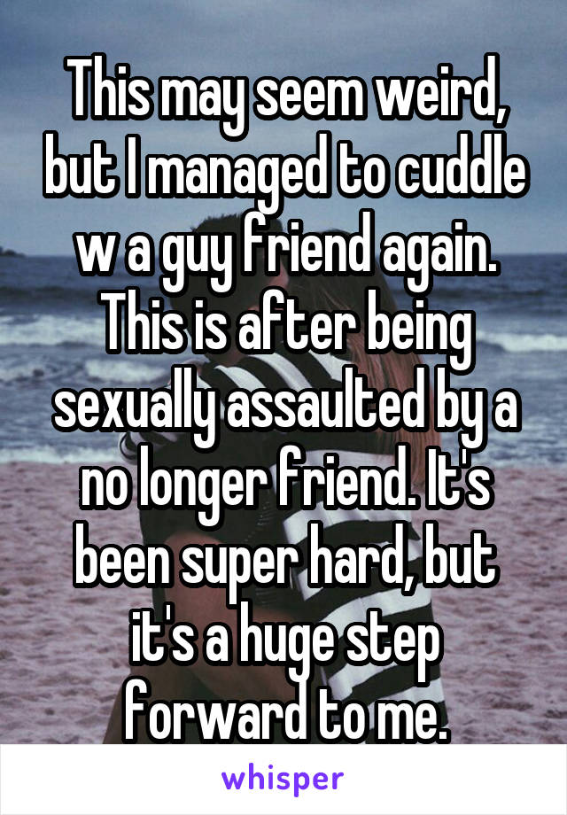 This may seem weird, but I managed to cuddle w a guy friend again. This is after being sexually assaulted by a no longer friend. It's been super hard, but it's a huge step forward to me.