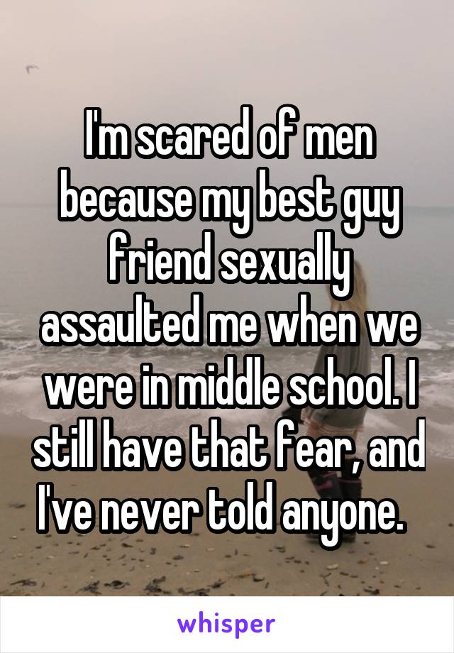 I'm scared of men because my best guy friend sexually assaulted me when we were in middle school. I still have that fear, and I've never told anyone.  