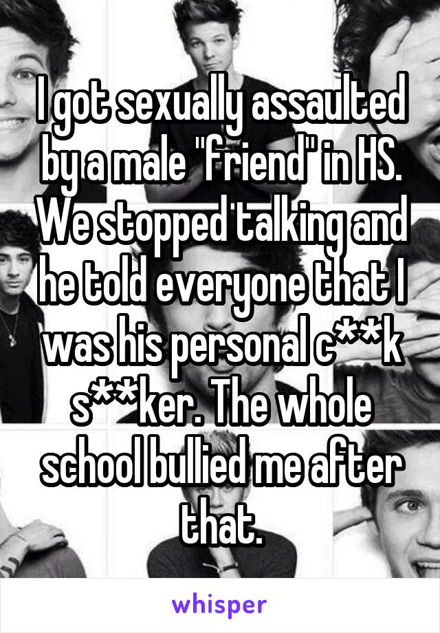 I got sexually assaulted by a male "friend" in HS. We stopped talking and he told everyone that I was his personal c**k s**ker. The whole school bullied me after that.
