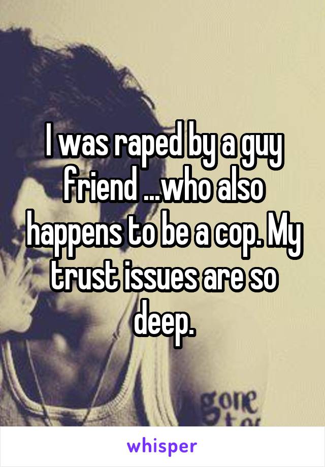 I was raped by a guy friend ...who also happens to be a cop. My trust issues are so deep.