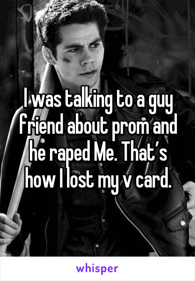 I was talking to a guy friend about prom and he raped Me. That’s how I lost my v card.