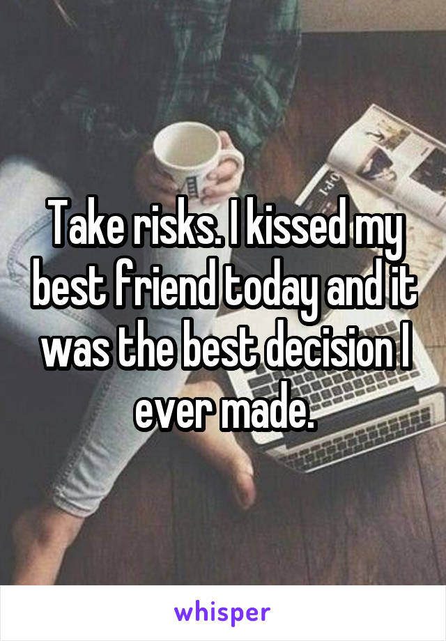 Take risks. I kissed my best friend today and it was the best decision I ever made.