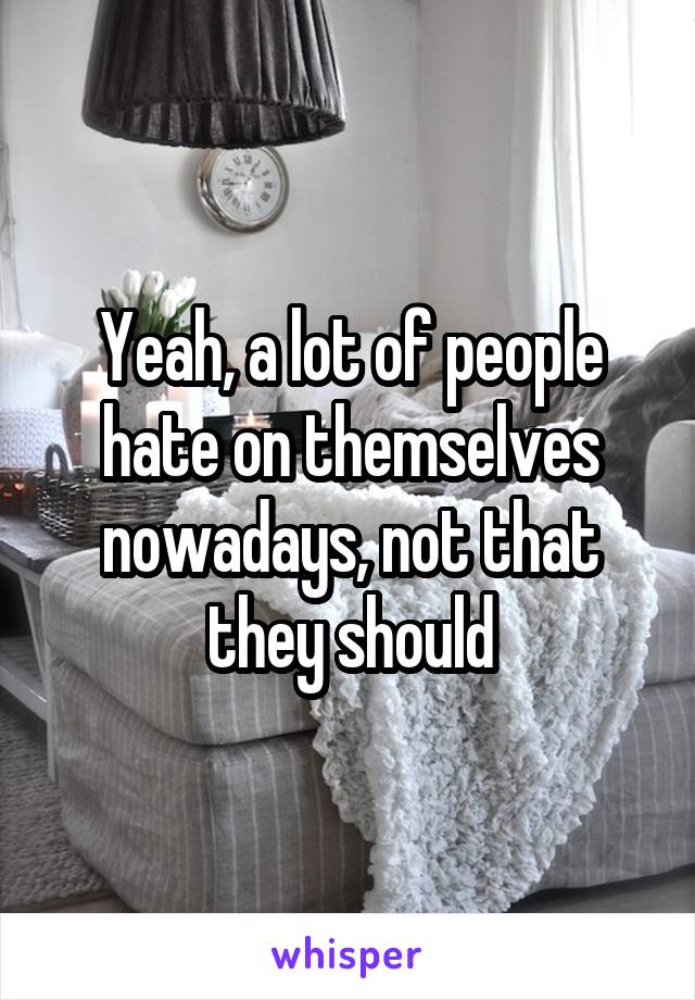 Yeah, a lot of people hate on themselves nowadays, not that they should