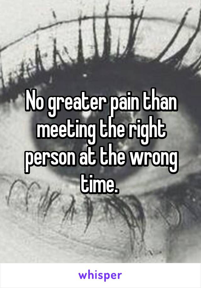 No greater pain than meeting the right person at the wrong time. 