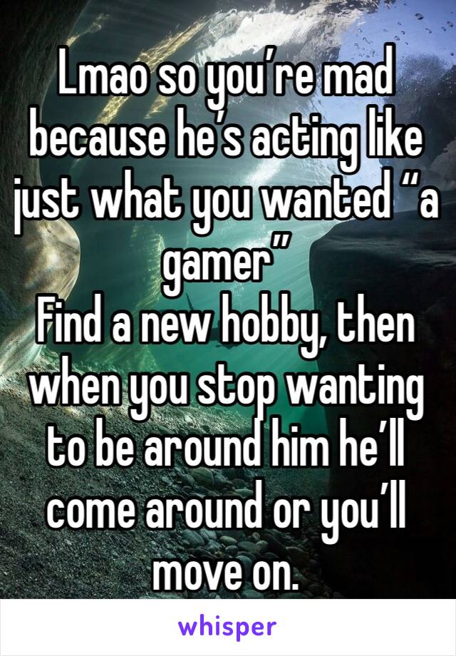 Lmao so you’re mad because he’s acting like just what you wanted “a gamer”
Find a new hobby, then when you stop wanting to be around him he’ll come around or you’ll move on. 