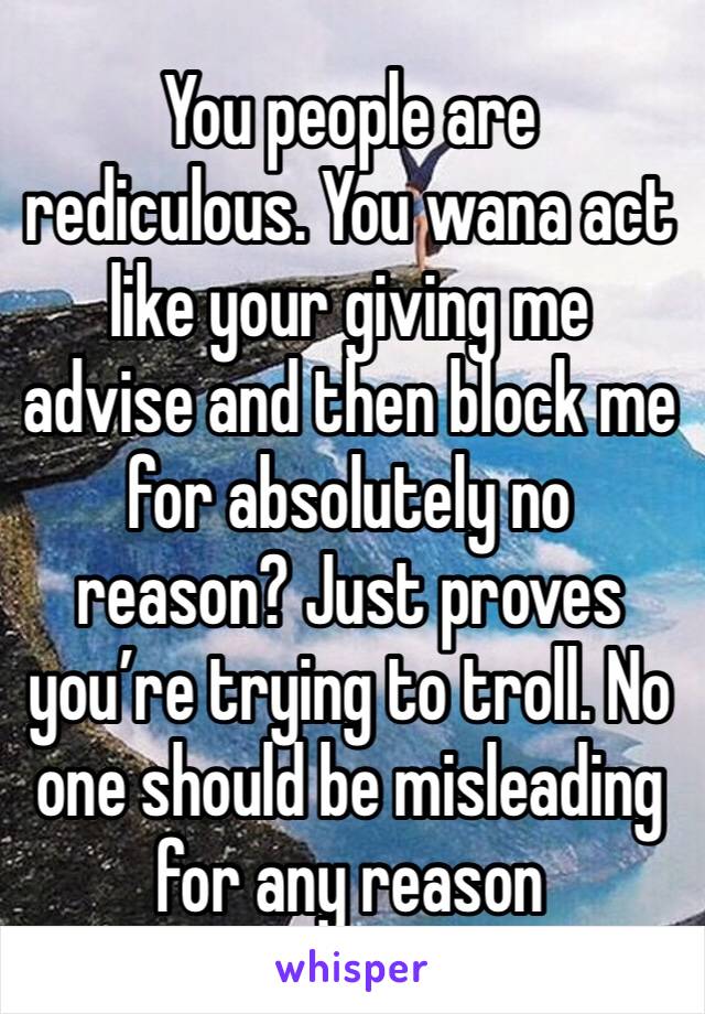 You people are rediculous. You wana act like your giving me advise and then block me for absolutely no reason? Just proves you’re trying to troll. No one should be misleading for any reason