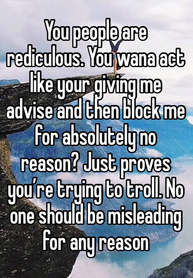 You people are rediculous. You wana act like your giving me advise and then block me for absolutely no reason? Just proves you’re trying to troll. No one should be misleading for any reason