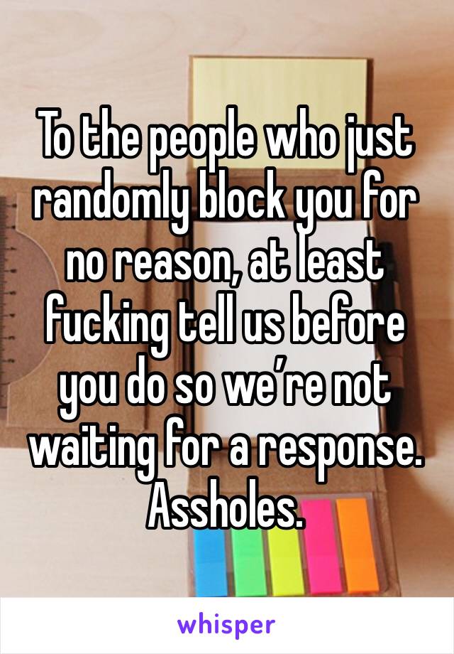 To the people who just randomly block you for no reason, at least fucking tell us before you do so we’re not waiting for a response. Assholes. 