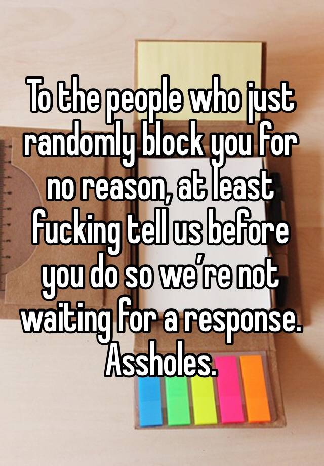 To the people who just randomly block you for no reason, at least fucking tell us before you do so we’re not waiting for a response. Assholes. 