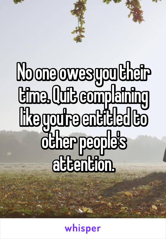 No one owes you their time. Quit complaining like you're entitled to other people's attention.