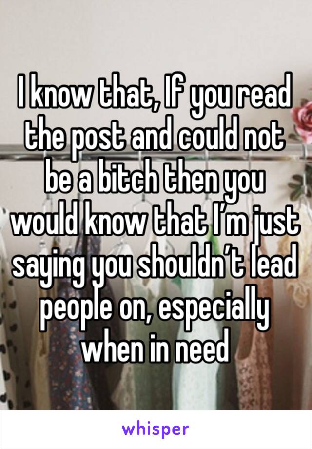 I know that, If you read the post and could not be a bitch then you would know that I’m just saying you shouldn’t lead people on, especially when in need 