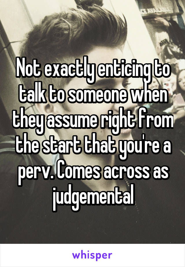 Not exactly enticing to talk to someone when they assume right from the start that you're a perv. Comes across as judgemental