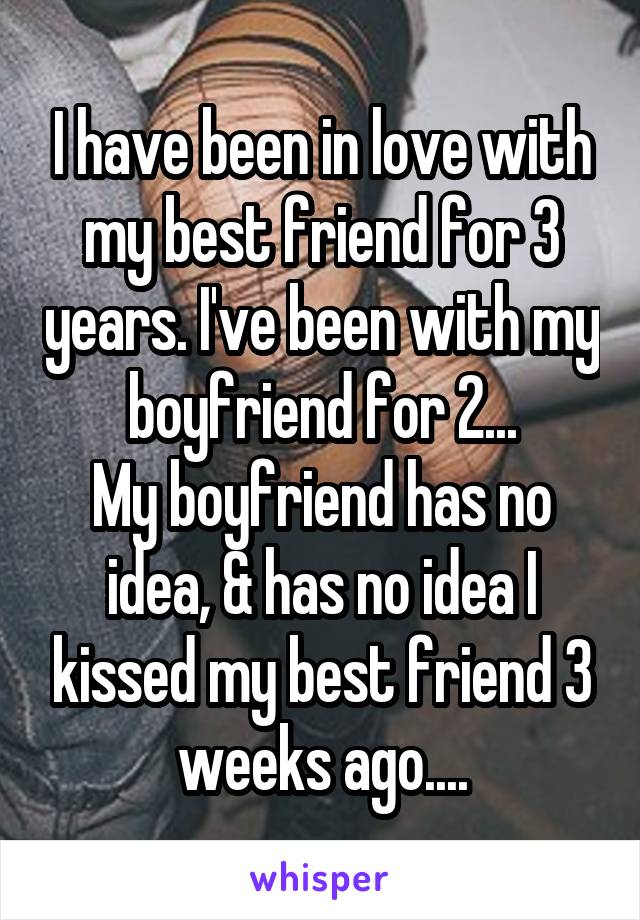 I have been in love with my best friend for 3 years. I've been with my boyfriend for 2...
My boyfriend has no idea, & has no idea I kissed my best friend 3 weeks ago....