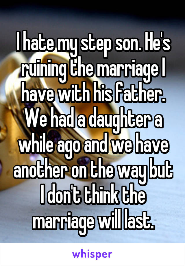 I hate my step son. He's ruining the marriage I have with his father. We had a daughter a while ago and we have another on the way but I don't think the marriage will last.