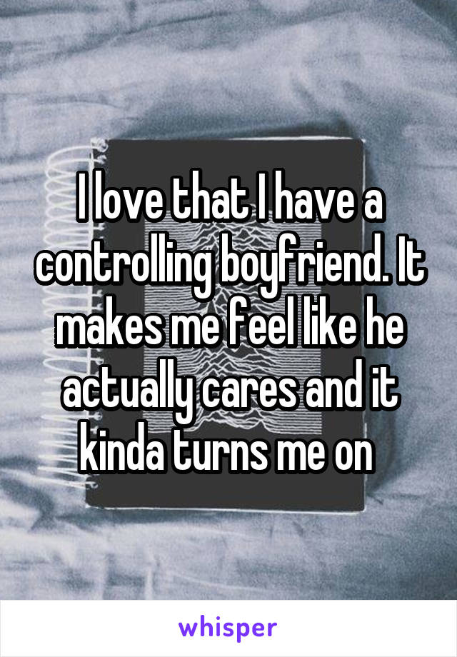 I love that I have a controlling boyfriend. It makes me feel like he actually cares and it kinda turns me on 