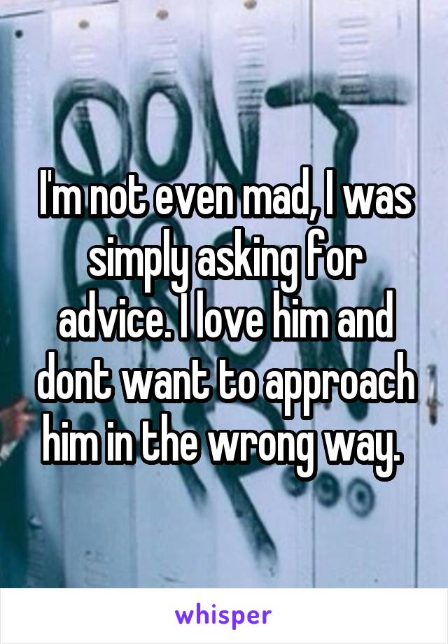 I'm not even mad, I was simply asking for advice. I love him and dont want to approach him in the wrong way. 